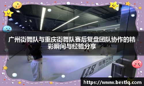 广州街舞队与重庆街舞队赛后复盘团队协作的精彩瞬间与经验分享