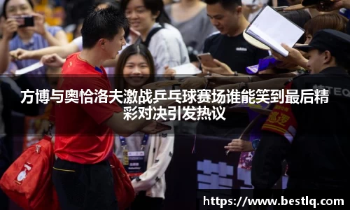 方博与奥恰洛夫激战乒乓球赛场谁能笑到最后精彩对决引发热议