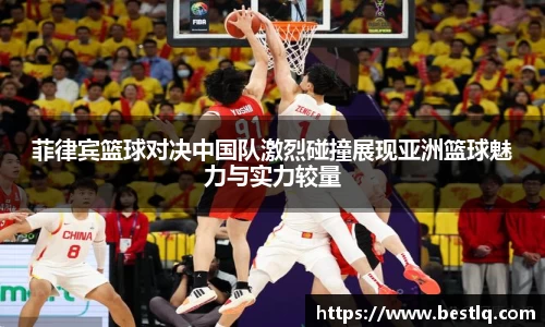 菲律宾篮球对决中国队激烈碰撞展现亚洲篮球魅力与实力较量